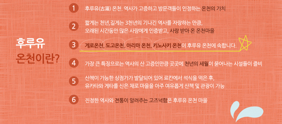 후루유 온천이란? 1 후루유(古湯) 온천. 역사가 고증하고 방문객들이 인정하는 온천의 가치 2 짧게는 천년,길게는 3천년의 기나긴 역사를 자랑하는 만큼, 오래된 시간동안 많은 사람에게 인증받고, 사랑 받아 온 온천마을 3 게로온천, 도고온천, 아리마 온천, 키노사키 온천이 후루유 온천에 속합니다. 4 가장 큰 특징으로는 역사의 산 고증인만큼 곳곳에 천년의 세월이 묻어나는 시설들이 즐비 5 산책이 가능한 상점가가 발달되어 있어 료칸에서 석식을 먹은 후, 유카타와 게타를 신은 채로 마을을 아주 여유롭게 산책 및 관광이 가능 6 진정한 역사와 전통이 알려주는 고즈넉함은 후우유 온천 마을