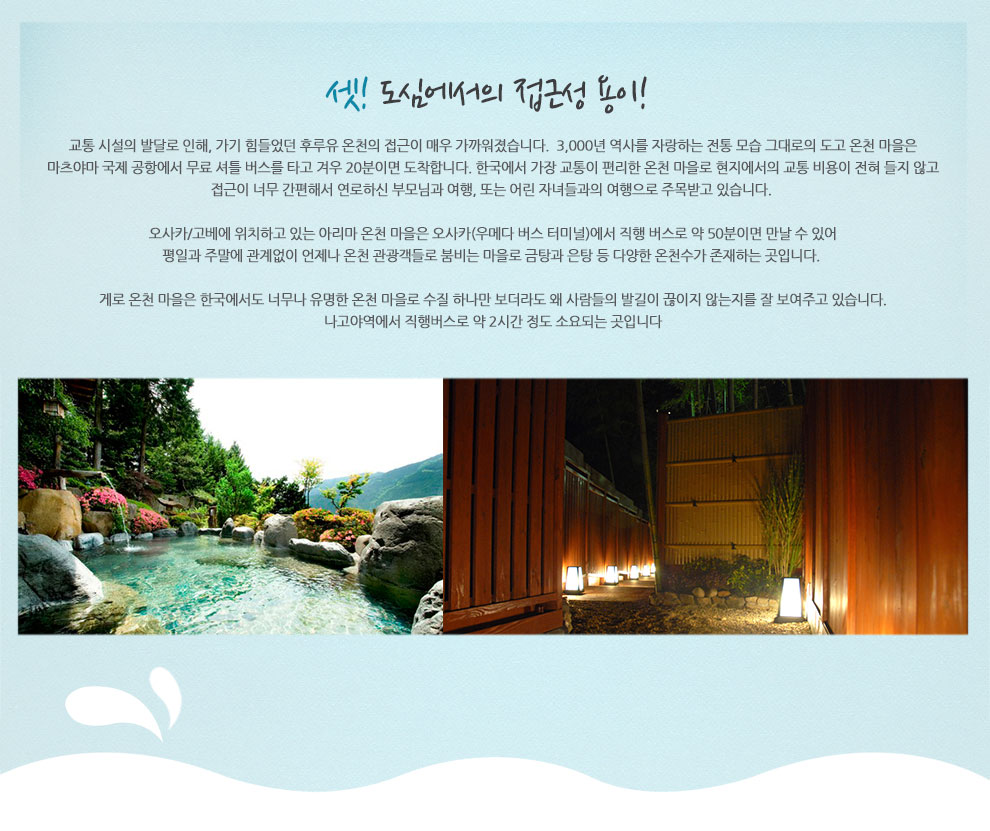 셋! 도심에서의 접근성 용이! 교통 시설의 발달로 인해, 가기 힘들었던 후루유 온천의 접근이 매우 가까워졌습니다. 3,000년 역사를 자랑하는 전통 모습 그대로의 도고 온천 마을은 마츠야마 국제 공항에서 무료 셔틀 버스를 타고 겨우 20분이면 도착합니다. 한국에서 가장 교통이 편리한 온천 마을로 현지에서의 교통 비용이 전혀 들지 않고 접근이 너무 간편해서 연로하신 부모님과 여행, 또는 어린 자녀들과의 여행으로 주목받고 있습니다. 오사카/고베에 위치하고 있는 아리마 온천 마을은 오사카(우메다 버스 터미널)에서 직행 버스로 약 50분이면 만날 수 있어 평일과 주말에 관계없이 언제나 온천 관광객들로 붐비는 마을로 금탕과 은탕 등 다양한 온천수가 존재하는 곳입니다. 게로 온천 마을은 한국에서도 너무나 유명한 온천 마을로 수질 하나만 보더라도 왜 사람들의 발길이 끊이지 않는지를 잘 보여주고 있습니다. 나고야역에서 직행버스로 약 2시간 정도 소요되는 곳입니다