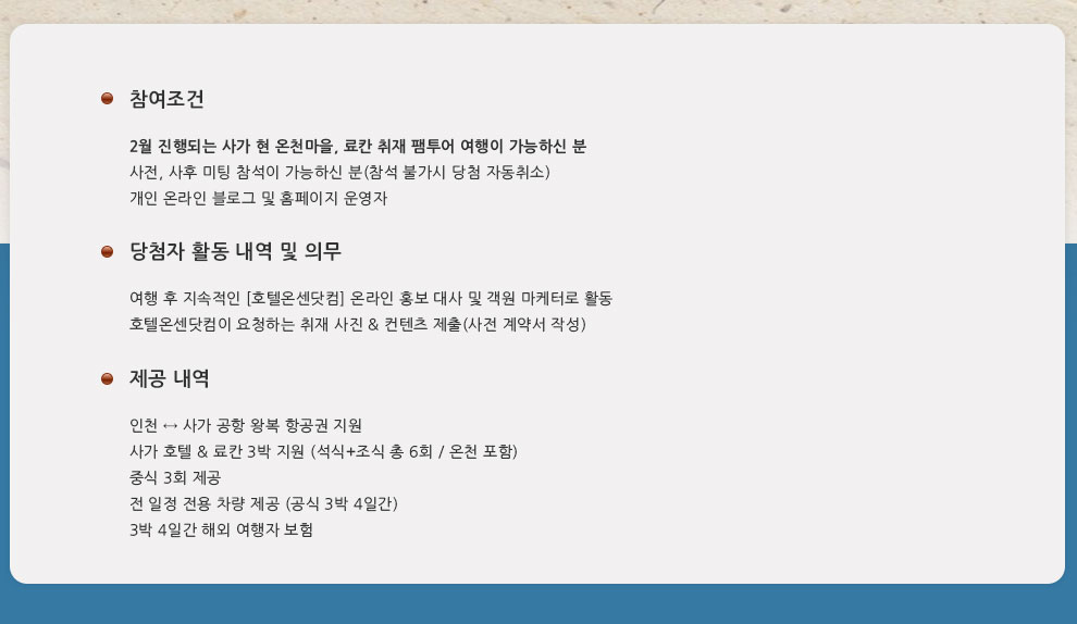 참여 조건 : 2월 진행되는 사가 현 온천마을, 료칸 취재 팸투어 여행이 가능하신 분 사전, 사후 미팅 참석이 가능하신 분(참석 불가시 당첨 자동취소) 개인 온라인 블로그 및 홈페이지 운영자영