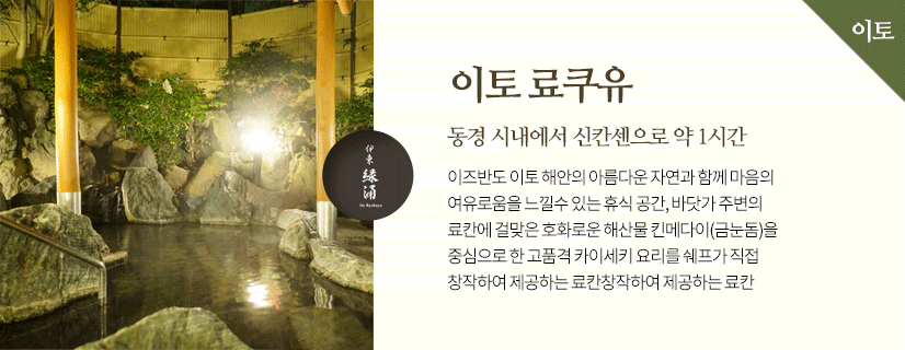 이토 료쿠유 동경 시내에서 신칸센으로 약 1시간 이즈반도 이토 해안의 아름다운 자연과 함께 마음의 여유로움을 느낄수 있는 휴식 공간, 바닷가 주변의 료칸에 걸맞은 호화로운 해산물 킨메다이(금눈돔)을 중심으로 한 고품격 카이세키 요리를 쉐프가 직접 창작하여 제공하는 료칸